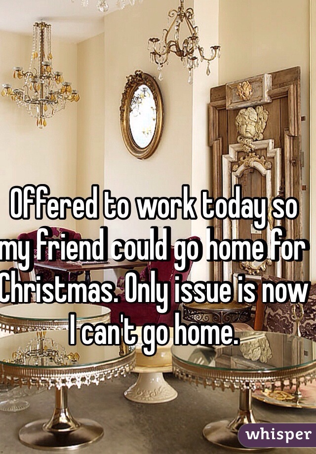 Offered to work today so my friend could go home for Christmas. Only issue is now I can't go home.