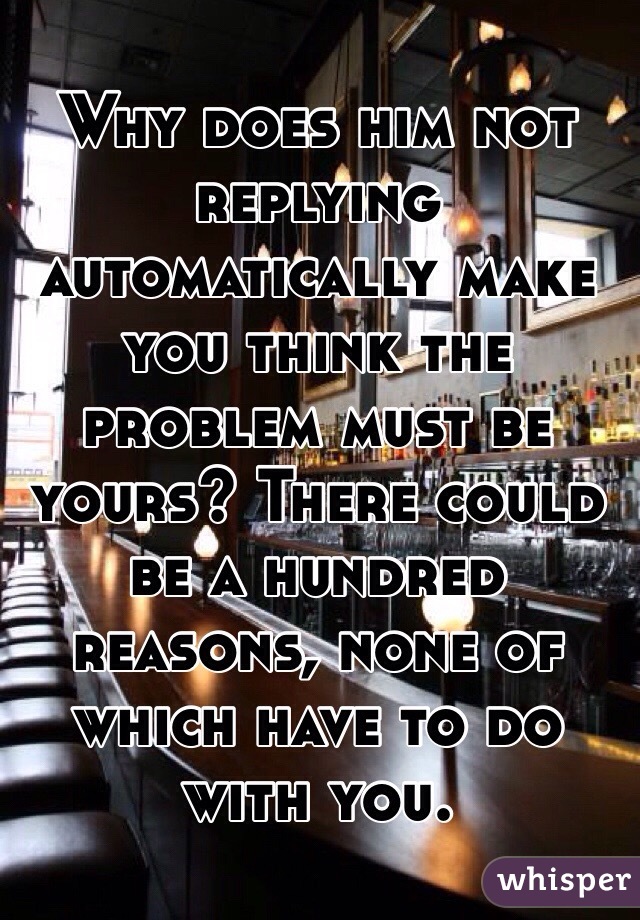 Why does him not replying automatically make you think the problem must be yours? There could be a hundred reasons, none of which have to do with you. 