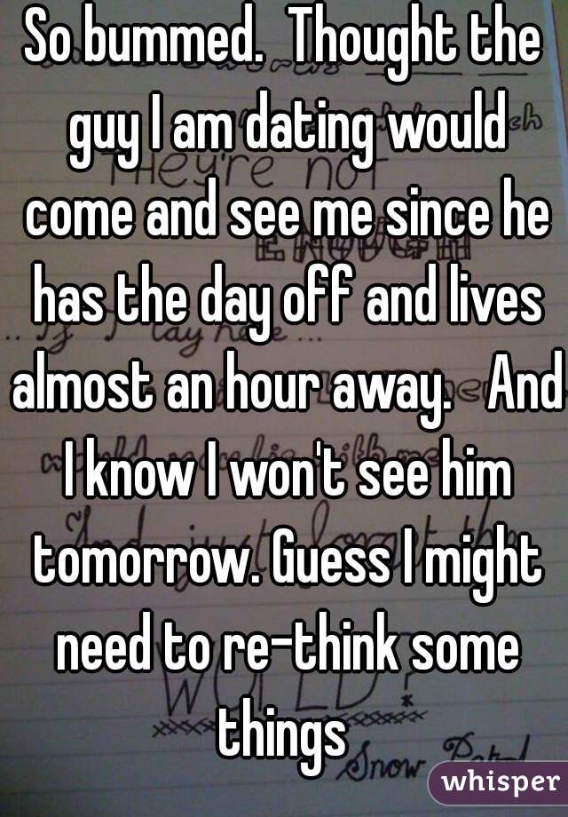 So bummed.  Thought the guy I am dating would come and see me since he has the day off and lives almost an hour away.   And I know I won't see him tomorrow. Guess I might need to re-think some things 