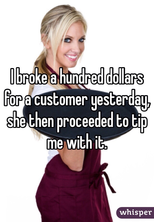 I broke a hundred dollars for a customer yesterday, she then proceeded to tip me with it.