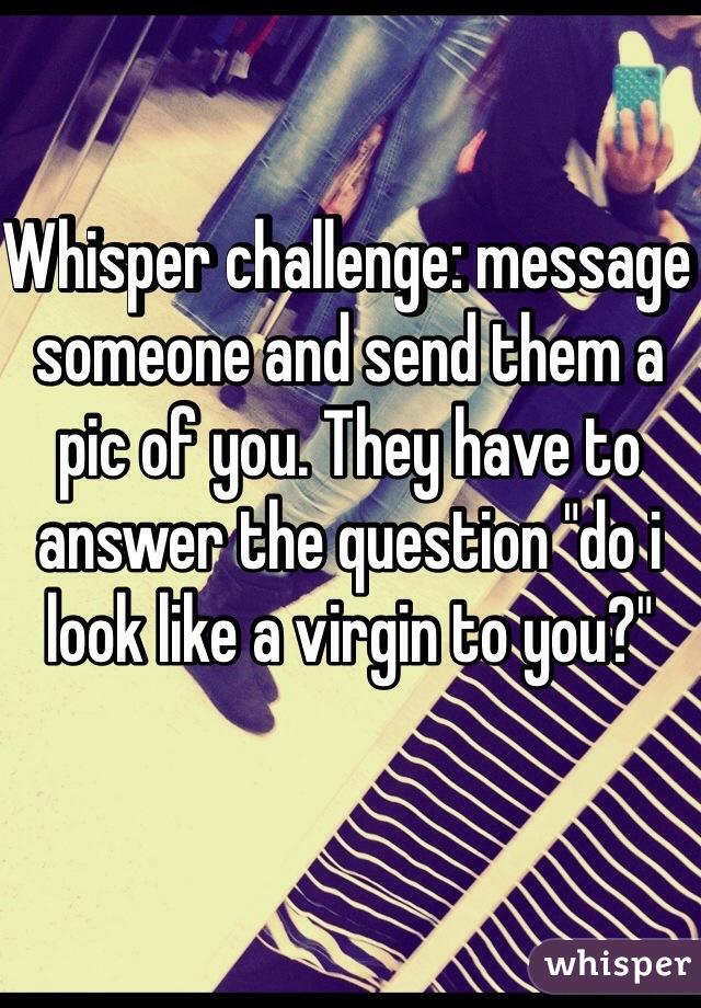 Whisper challenge: message someone and send them a pic of you. They have to answer the question "do i look like a virgin to you?" 