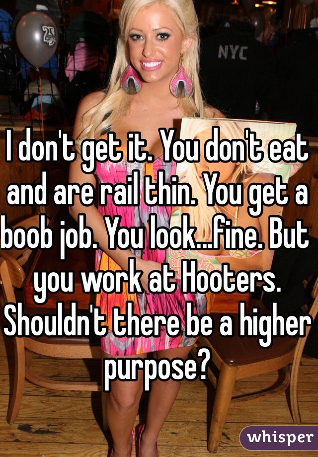 I don't get it. You don't eat and are rail thin. You get a boob job. You look...fine. But you work at Hooters. Shouldn't there be a higher purpose?