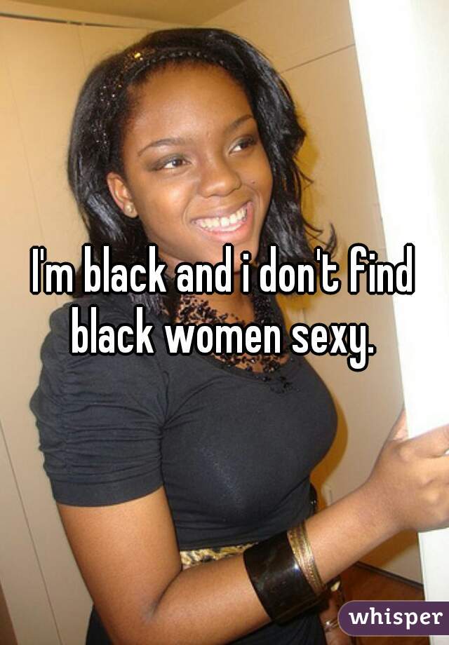 I'm black and i don't find black women sexy. 