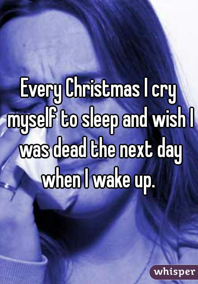 Every Christmas I cry myself to sleep and wish I was dead the next day when I wake up. 