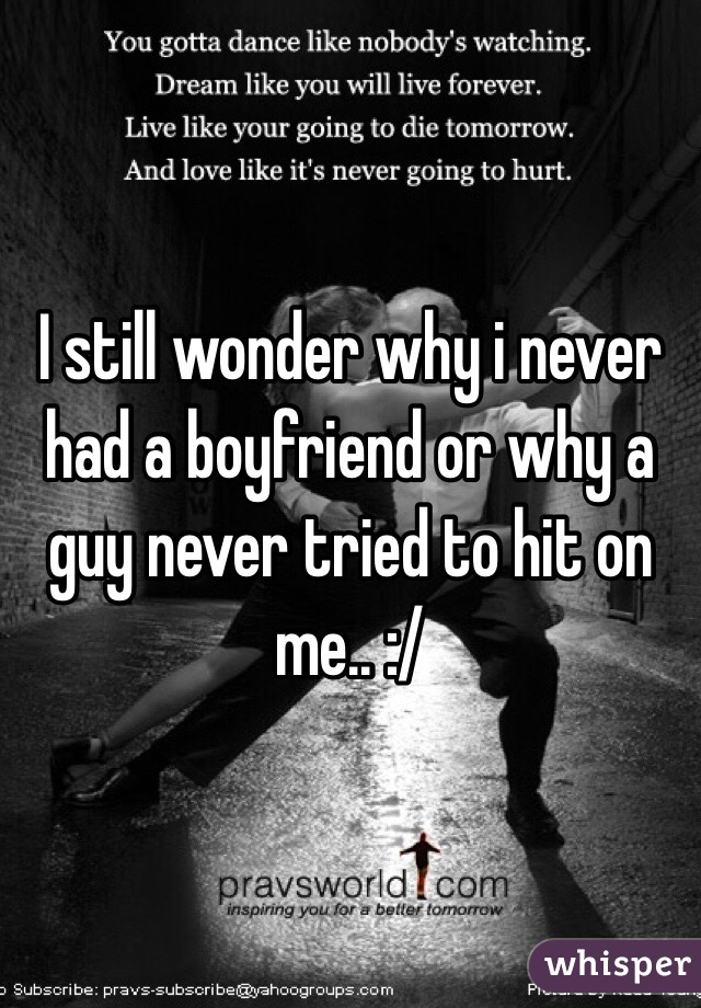 I still wonder why i never had a boyfriend or why a guy never tried to hit on me.. :/