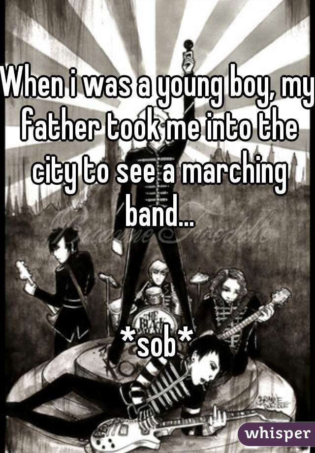 When i was a young boy, my father took me into the city to see a marching band...


*sob*