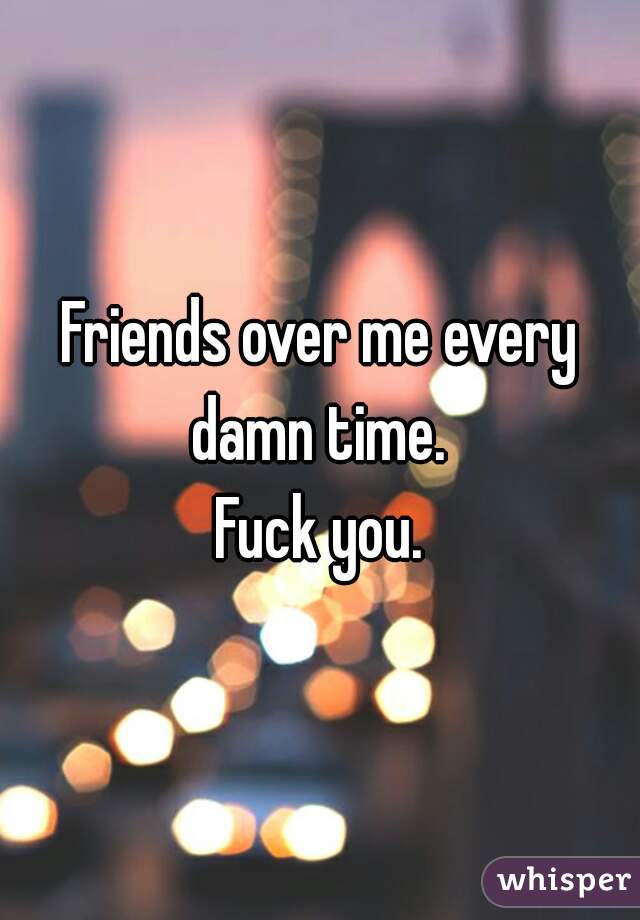 Friends over me every damn time. 
Fuck you.