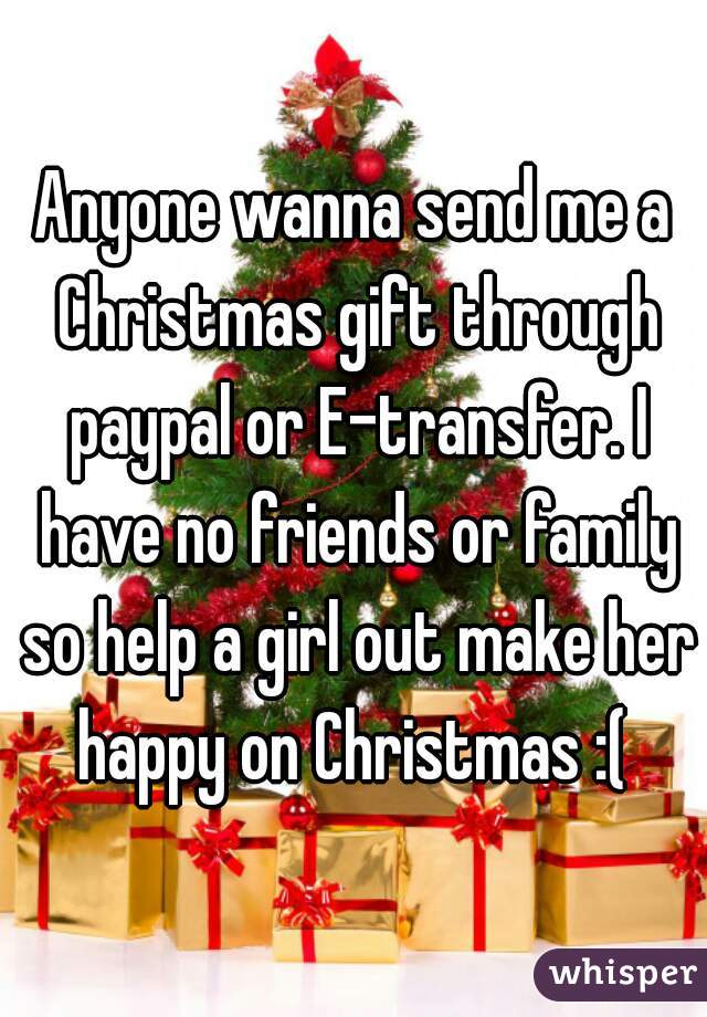 Anyone wanna send me a Christmas gift through paypal or E-transfer. I have no friends or family so help a girl out make her happy on Christmas :( 