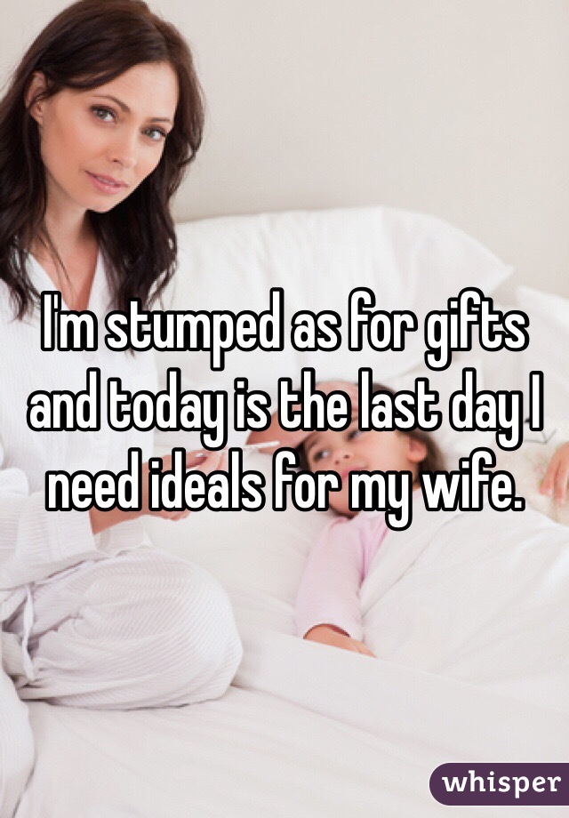 I'm stumped as for gifts and today is the last day I need ideals for my wife. 