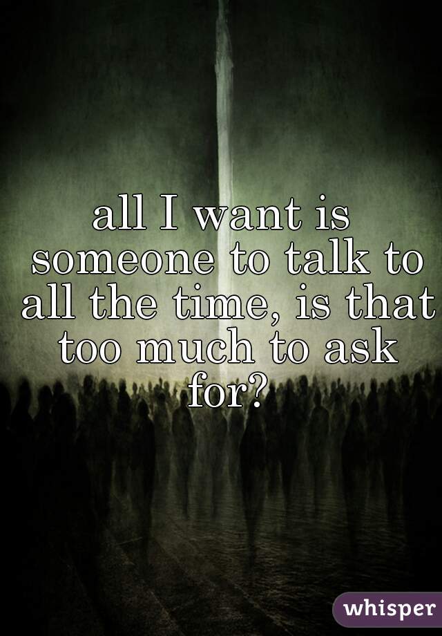 all I want is someone to talk to all the time, is that too much to ask for?