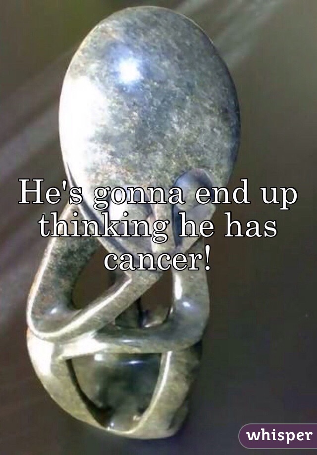 He's gonna end up thinking he has cancer! 