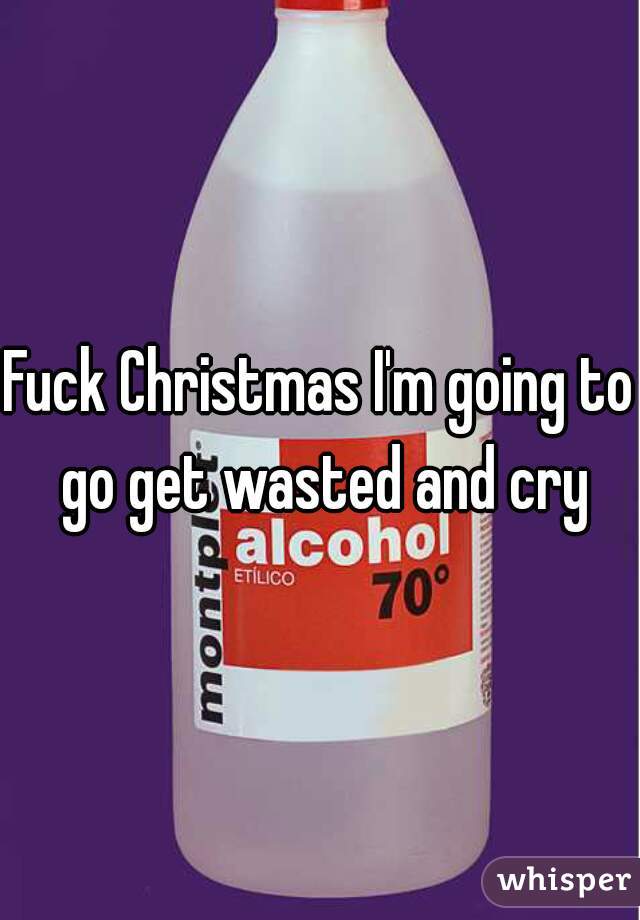 Fuck Christmas I'm going to go get wasted and cry