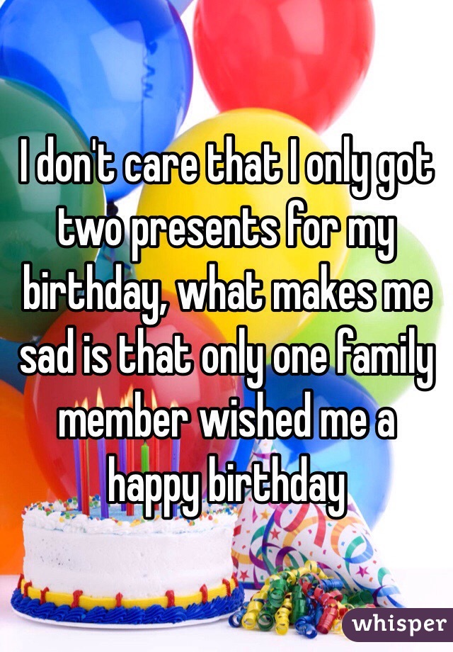 I don't care that I only got two presents for my birthday, what makes me sad is that only one family member wished me a happy birthday 