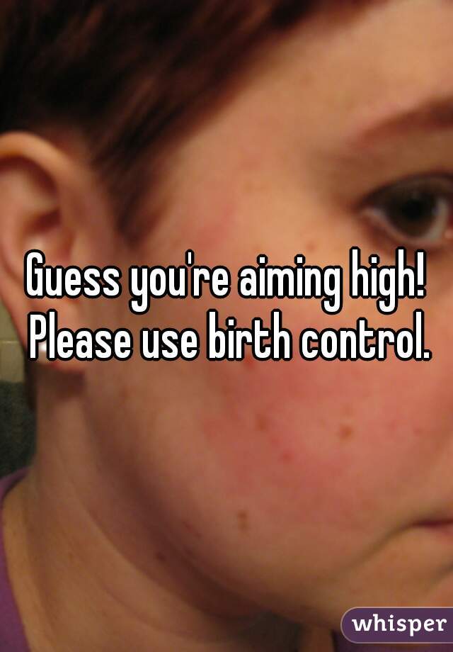 Guess you're aiming high! Please use birth control.