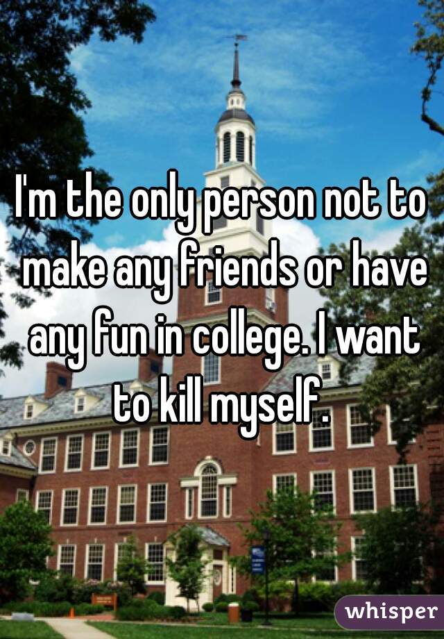 I'm the only person not to make any friends or have any fun in college. I want to kill myself. 