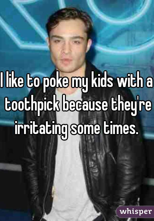 I like to poke my kids with a toothpick because they're irritating some times. 