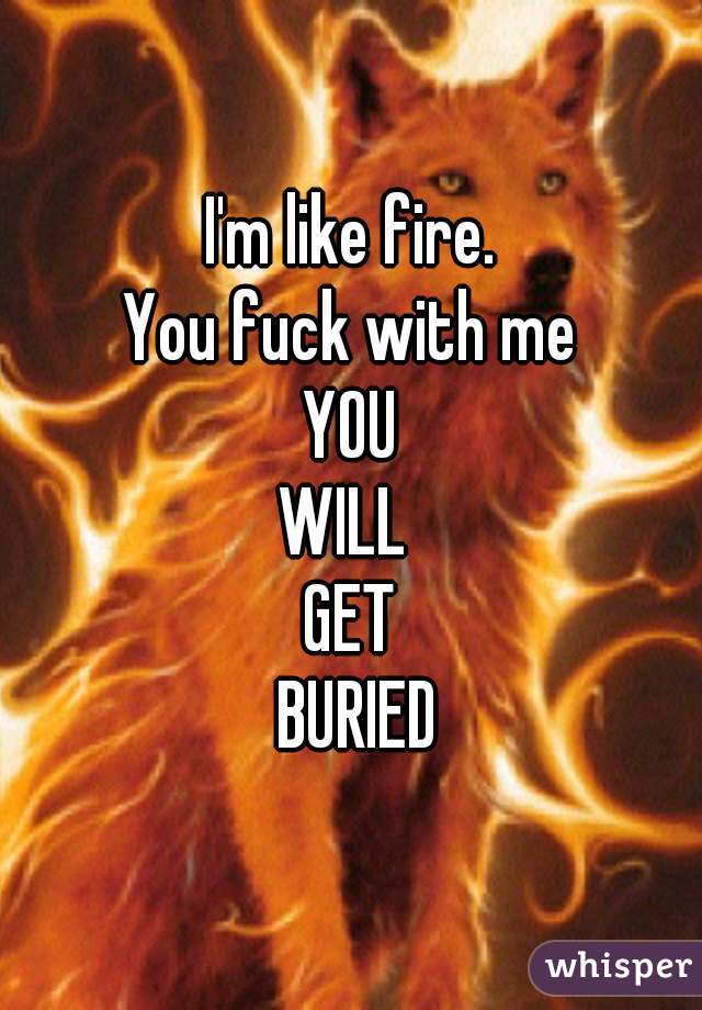 I'm like fire.
You fuck with me
YOU
WILL 
GET
 BURIED