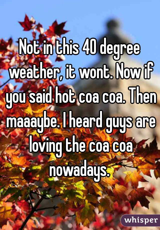 Not in this 40 degree weather, it wont. Now if you said hot coa coa. Then maaaybe. I heard guys are loving the coa coa nowadays. 