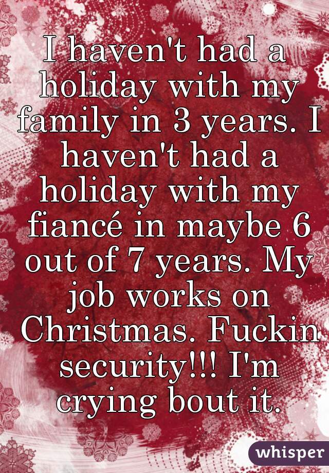 I haven't had a holiday with my family in 3 years. I haven't had a holiday with my fiancé in maybe 6 out of 7 years. My job works on Christmas. Fuckin security!!! I'm crying bout it.