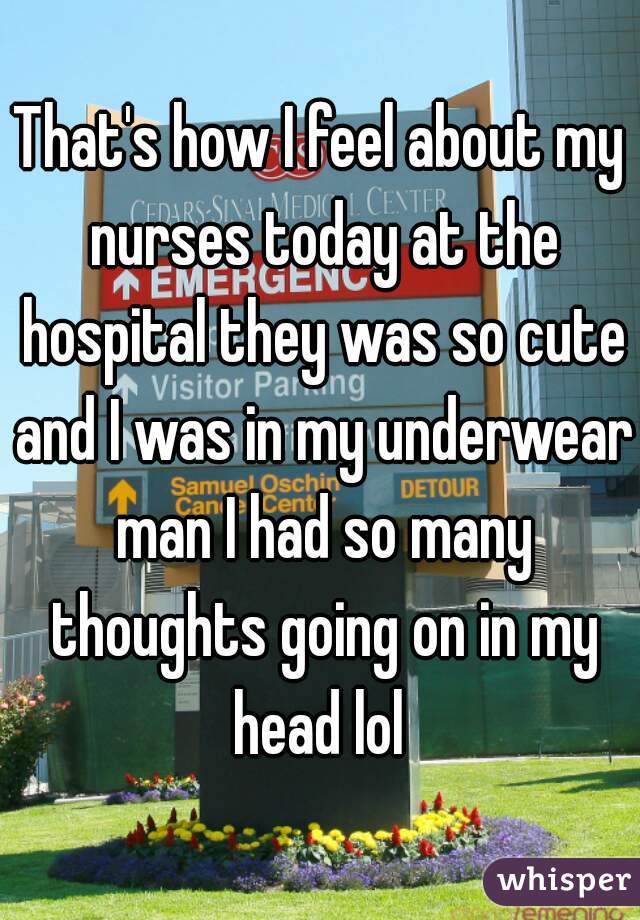 That's how I feel about my nurses today at the hospital they was so cute and I was in my underwear man I had so many thoughts going on in my head lol 