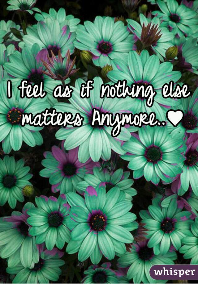 I feel as if nothing else matters Anymore..♥