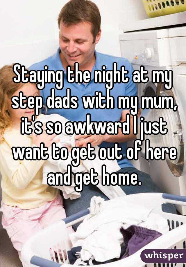 Staying the night at my step dads with my mum, it's so awkward I just want to get out of here and get home.