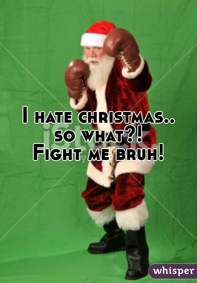 I hate christmas..
so what?!
Fight me bruh!