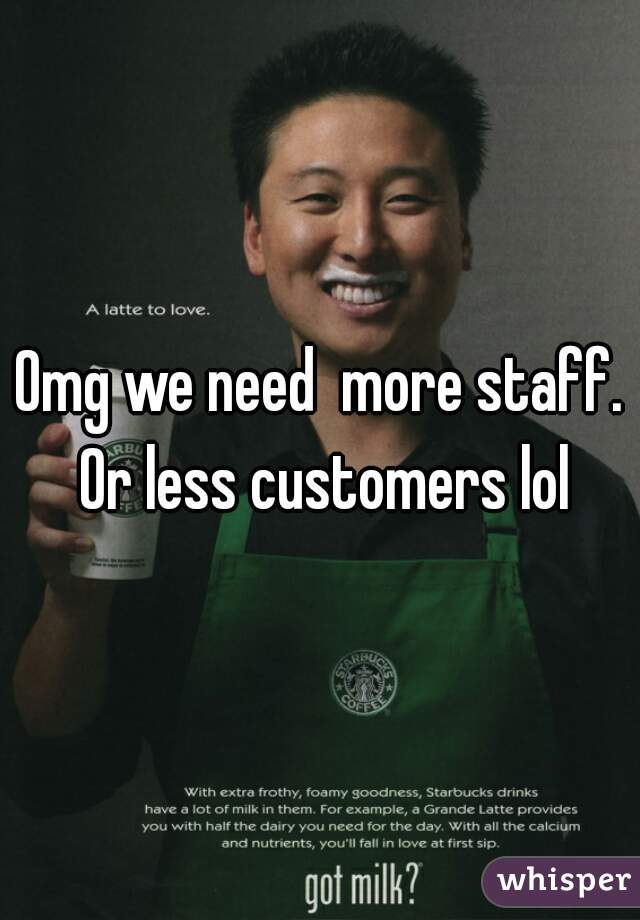 Omg we need  more staff. Or less customers lol