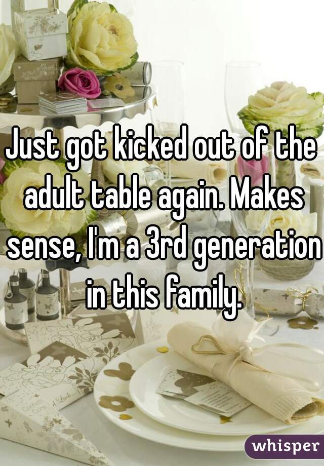 Just got kicked out of the adult table again. Makes sense, I'm a 3rd generation in this family.