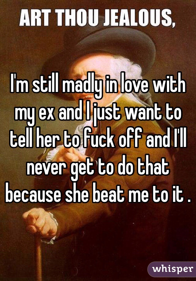 I'm still madly in love with my ex and I just want to tell her to fuck off and I'll never get to do that because she beat me to it . 