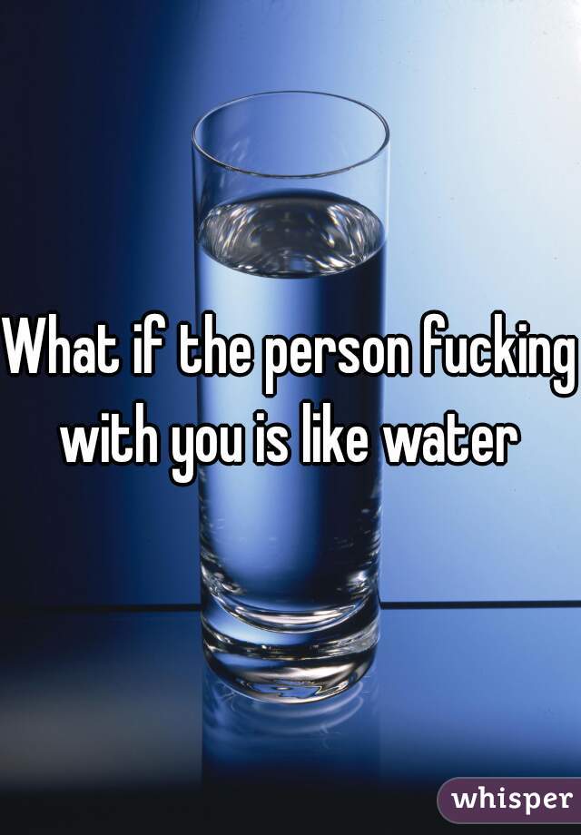 What if the person fucking with you is like water 