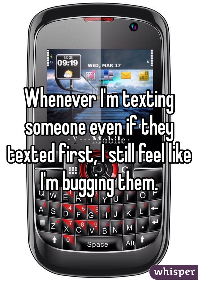 Whenever I'm texting someone even if they texted first, I still feel like I'm bugging them.