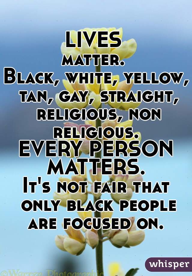 LIVES 
matter. 
Black, white, yellow, tan, gay, straight, religious, non religious. 
EVERY PERSON MATTERS. 
It's not fair that only black people are focused on. 