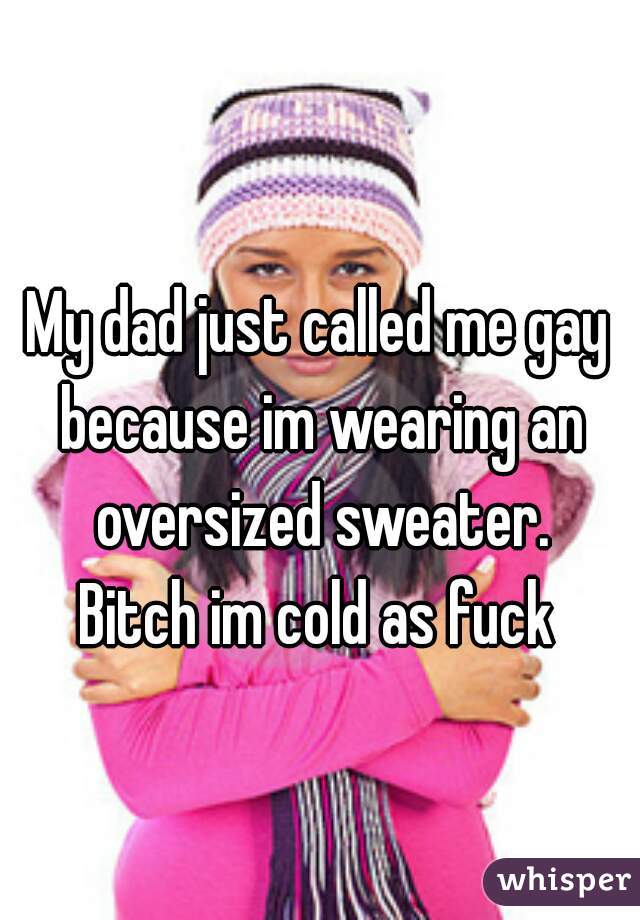 My dad just called me gay because im wearing an oversized sweater.
 Bitch im cold as fuck 