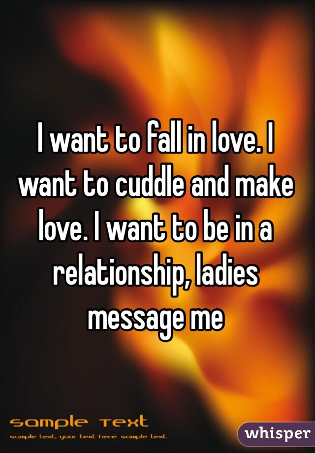 I want to fall in love. I want to cuddle and make love. I want to be in a relationship, ladies message me 