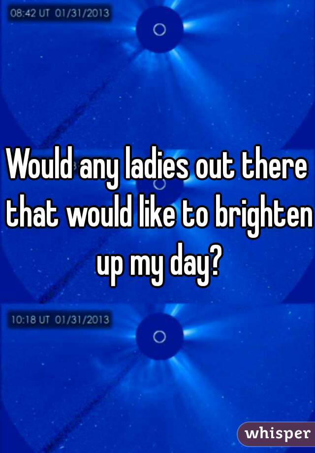 Would any ladies out there that would like to brighten up my day?