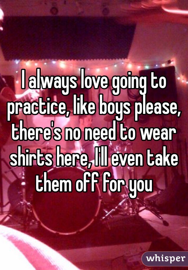 I always love going to practice, like boys please, there's no need to wear shirts here, I'll even take them off for you