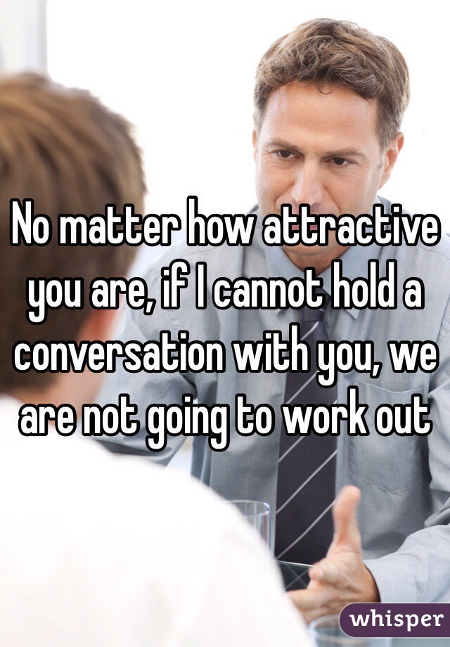 No matter how attractive you are, if I cannot hold a conversation with you, we are not going to work out