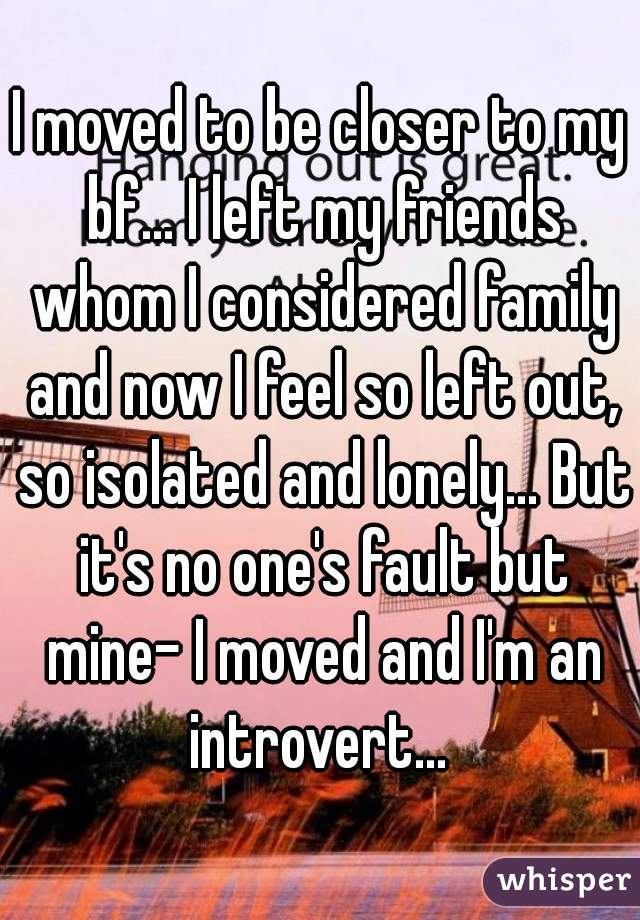 I moved to be closer to my bf... I left my friends whom I considered family and now I feel so left out, so isolated and lonely... But it's no one's fault but mine- I moved and I'm an introvert... 