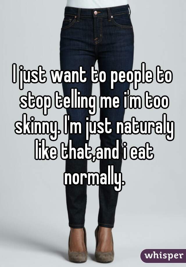 I just want to people to stop telling me i'm too skinny. I'm just naturaly like that,and i eat normally.