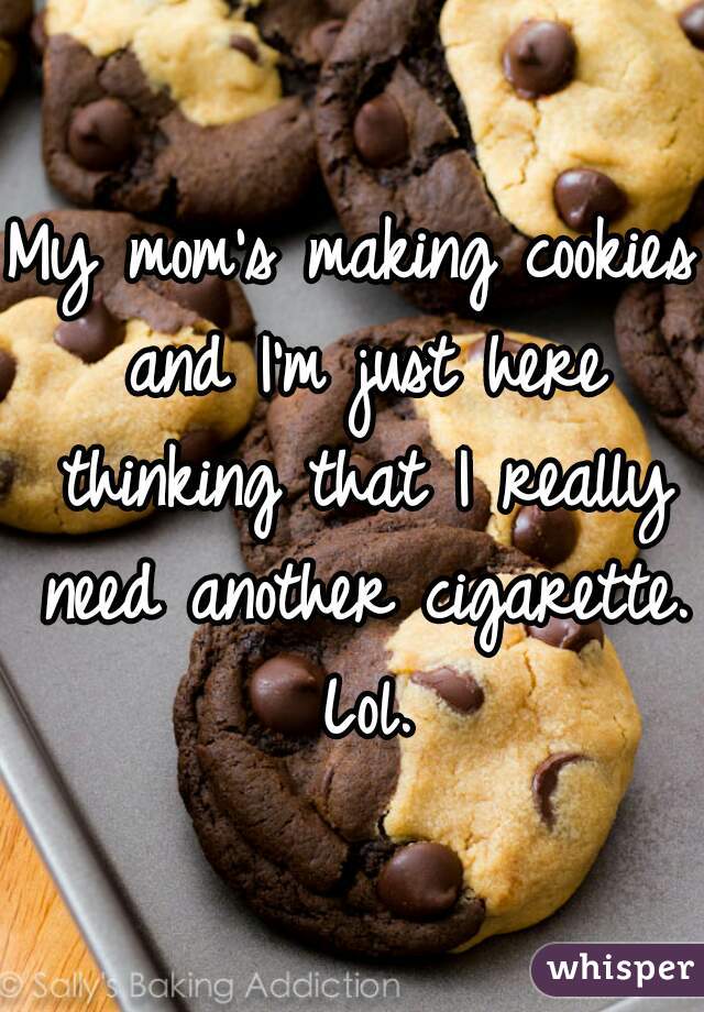 My mom's making cookies and I'm just here thinking that I really need another cigarette. Lol.