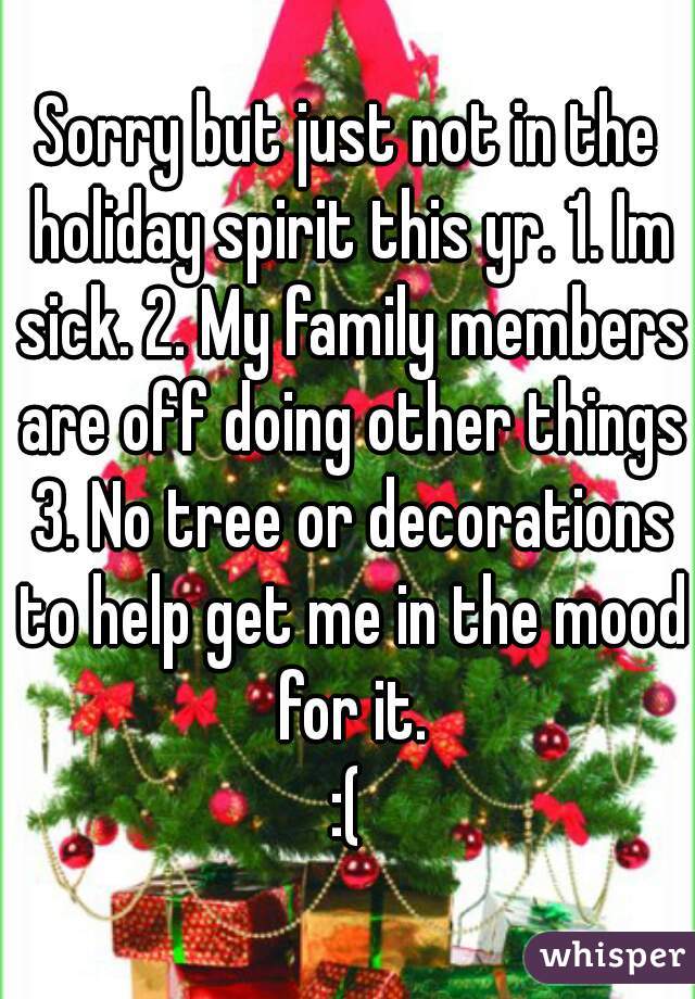 Sorry but just not in the holiday spirit this yr. 1. Im sick. 2. My family members are off doing other things 3. No tree or decorations to help get me in the mood for it.
:(