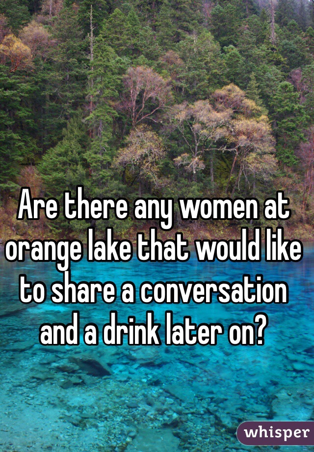 Are there any women at orange lake that would like to share a conversation and a drink later on?