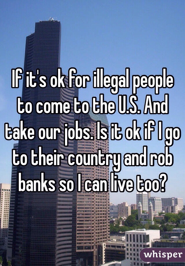 If it's ok for illegal people to come to the U.S. And take our jobs. Is it ok if I go to their country and rob banks so I can live too?