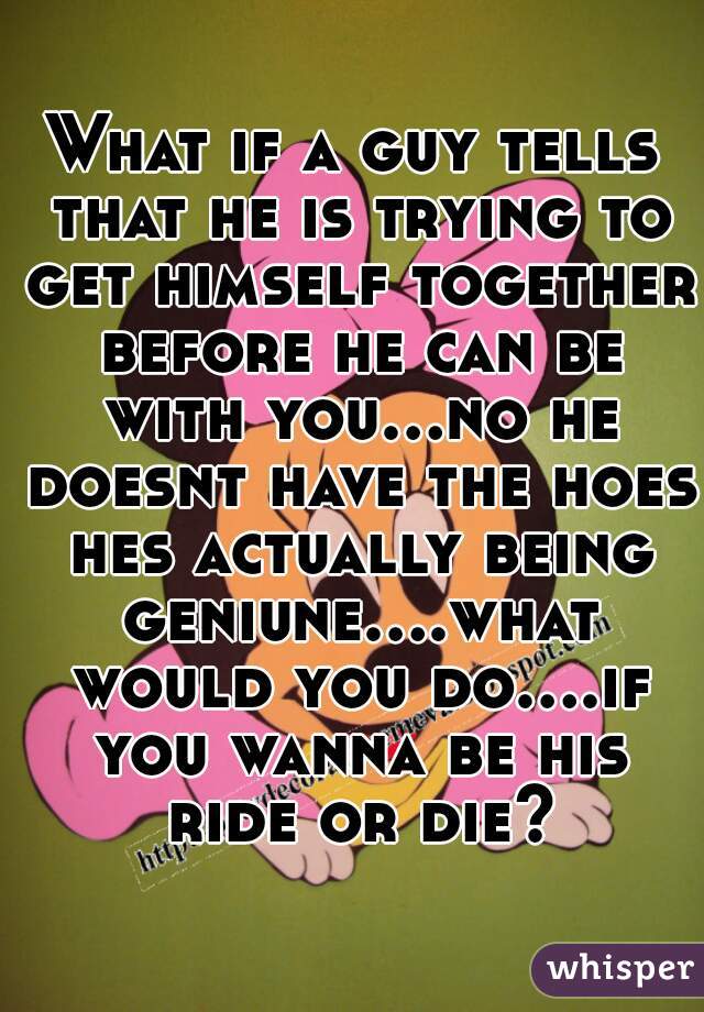 What if a guy tells that he is trying to get himself together before he can be with you...no he doesnt have the hoes hes actually being geniune....what would you do....if you wanna be his ride or die?