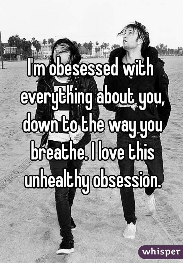 I'm obesessed with everything about you, down to the way you breathe. I love this unhealthy obsession.