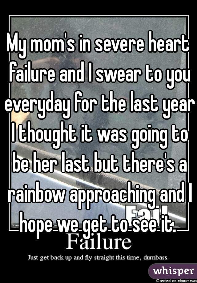 My mom's in severe heart failure and I swear to you everyday for the last year I thought it was going to be her last but there's a rainbow approaching and I hope we get to see it. 