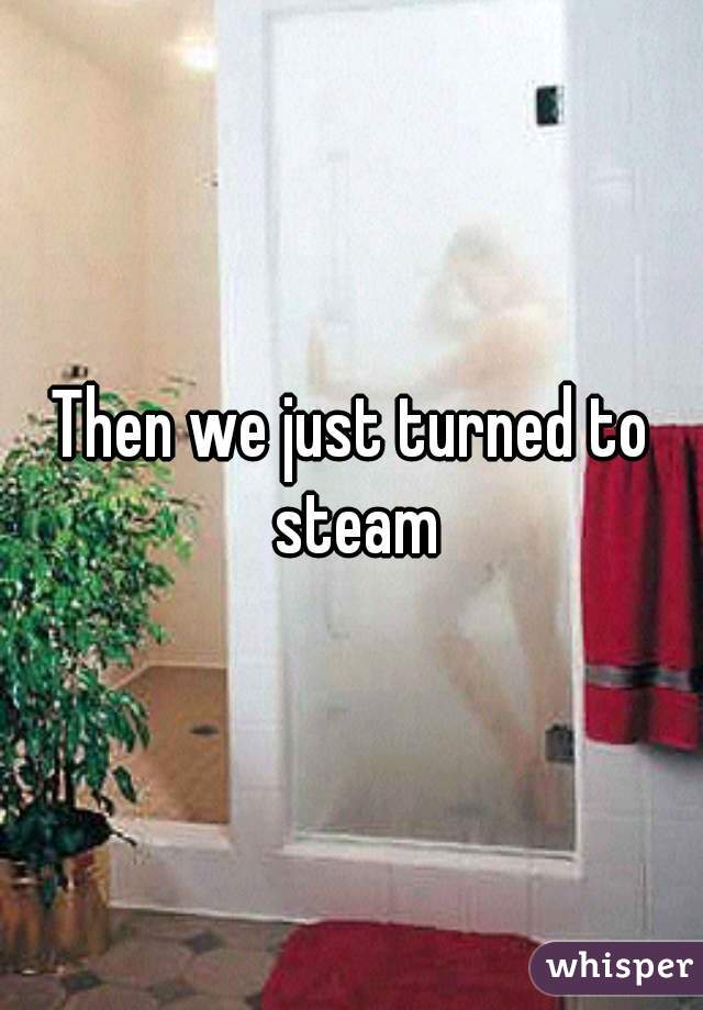 Then we just turned to steam