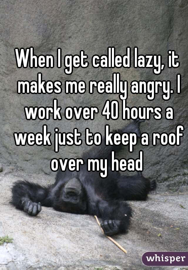 When I get called lazy, it makes me really angry. I work over 40 hours a week just to keep a roof over my head 