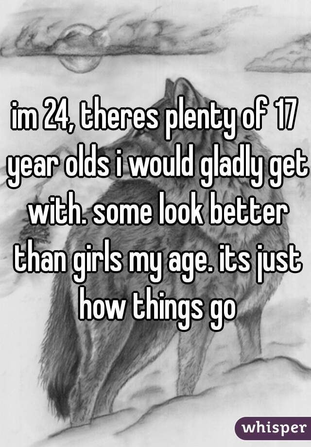 im 24, theres plenty of 17 year olds i would gladly get with. some look better than girls my age. its just how things go